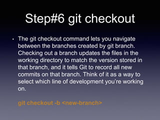 Step#6 git checkout
• The git checkout command lets you navigate
between the branches created by git branch.
Checking out a branch updates the files in the
working directory to match the version stored in
that branch, and it tells Git to record all new
commits on that branch. Think of it as a way to
select which line of development you’re working
on.
git checkout -b <new-branch>
 