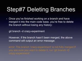 Step#7 Deleting Branches
• Once you’ve finished working on a branch and have
merged it into the main code base, you’re free to delete
the branch without losing any history:
git branch -d crazy-experiment
However, if the branch hasn’t been merged, the above
command will output an error message:
error: The branch 'crazy-experiment' is not fully merged.If
you are sure you want to delete it, run 'git branch -D
crazy-experiment'.
 