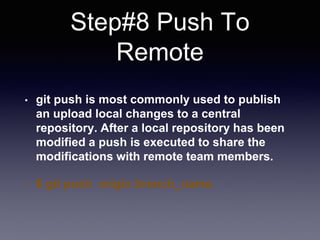 Step#8 Push To
Remote
• git push is most commonly used to publish
an upload local changes to a central
repository. After a local repository has been
modified a push is executed to share the
modifications with remote team members.
• $ git push origin branch_name
 