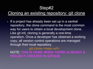 Step#2
Cloning an existing repository: git clone
• If a project has already been set up in a central
repository, the clone command is the most common
way for users to obtain a local development clone.
Like git init, cloning is generally a one-time
operation. Once a developer has obtained a working
copy, all version control operations are managed
through their local repository.
git clone <repo url>
NOTE: THIS IS DONE WHEN THERE ALREADY A
PROJECT CREATED IN GITHUB
 