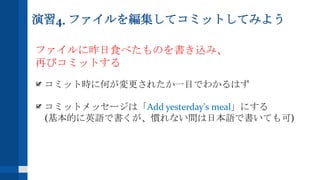 演習4. ファイルを編集してコミットしてみよう
ファイルに昨日食べたものを書き込み、
再びコミットする
コミット時に何が変更されたか一目でわかるはず
コミットメッセージは「Add yesterday's meal」にする
(基本的に英語で書くが、慣れない間は日本語で書いても可)
 