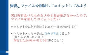 演習5. ファイルを削除してコミットしてみよう
実は昨日食べたものをメモする必要がなかったので、
ファイルを消してコミットしたい
コミット時に何が削除されたか一目でわかるはず
コミットメッセージは...自分で考えて書こう
(後から見返したときに、
何をしたかがわかるように書くこと！)
 