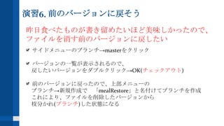 演習6. 前のバージョンに戻そう
昨日食べたものが書き留めたいほど美味しかったので、
ファイルを消す前のバージョンに戻したい
サイドメニューのブランチ→masterをクリック
バージョンの一覧が表示されるので、
戻したいバージョンをダブルクリック→OK(チェックアウト)
前のバージョンに戻ったので、上部メニューの
ブランチ→新規作成で 「mealRestore」と名付けてブランチを作成
これにより、ファイルを削除したバージョンから
枝分かれ(ブランチ)した状態になる
 