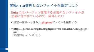 演習8. Git管理しないファイルを設定しよう
Unityにはバージョン管理する必要のないファイルが
大量に含まれているので、除外したい
設定→詳細へと進み、.gitignoreファイルを編集する
https://github.com/github/gitignore/blob/master/Unity.gitign
ore
の内容をコピペしよう
 