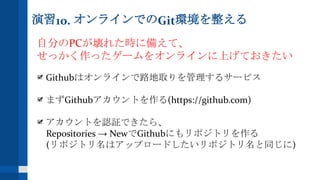 演習10. オンラインでのGit環境を整える
自分のPCが壊れた時に備えて、
せっかく作ったゲームをオンラインに上げておきたい
Githubはオンラインで路地取りを管理するサービス
まずGithubアカウントを作る(https://github.com)
アカウントを認証できたら、
Repositories → NewでGithubにもリポジトリを作る
(リポジトリ名はアップロードしたいリポジトリ名と同じに)
 