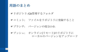 用語のまとめ
リポジトリ: Git管理するフォルダ
コミット: ファイルをリポジトリに登録すること
ブランチ: バージョンの枝分かれ
プッシュ: オンライン(リモート)のリポジトリに
ローカルのバージョンをアップロード
 
