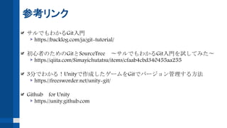 参考リンク
サルでもわかるGit入門
https://backlog.com/ja/git-tutorial/
初心者のためのGitとSourceTree 〜サルでもわかるGit入門を試してみた〜
https://qiita.com/Simayichutatsu/items/cfaab4cbd340455aa255
3分でわかる！Unityで作成したゲームをGitでバージョン管理する方法
https://freesworder.net/unity-git/
Github for Unity
https://unity.github.com
 