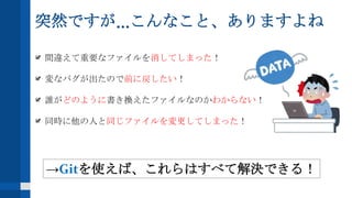 突然ですが...こんなこと、ありますよね
間違えて重要なファイルを消してしまった！
変なバグが出たので前に戻したい！
誰がどのように書き換えたファイルなのかわからない！
同時に他の人と同じファイルを変更してしまった！
→Gitを使えば、これらはすべて解決できる！
 