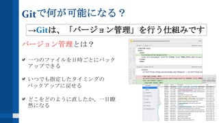 Gitで何が可能になる？
バージョン管理とは？
一つのファイルを日時ごとにバック
アップできる
いつでも指定したタイミングの
バックアップに戻せる
どこをどのように直したか、一目瞭
然になる
→Gitは、「バージョン管理」を行う仕組みです
 