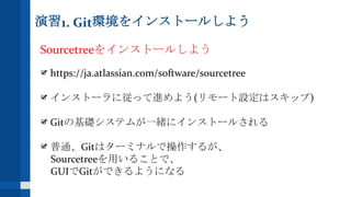 演習1. Git環境をインストールしよう
Sourcetreeをインストールしよう
https://ja.atlassian.com/software/sourcetree
インストーラに従って進めよう(リモート設定はスキップ)
Gitの基礎システムが一緒にインストールされる
普通、Gitはターミナルで操作するが、
Sourcetreeを用いることで、
GUIでGitができるようになる
 