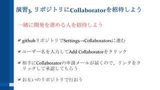 演習3. リポジトリにCollaboratorを招待しよう
一緒に開発を進める人を招待しよう
githubリポジトリでSettings→Collaboratorsに進む
ユーザー名を入力してAdd Collaboratorをクリック
相手にCollaboratorの申請メールが届くので、リンクをク
リックして承認してもらう
お互いのリポジトリで行おう
 