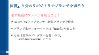 演習4. 自分のリポジトリでブランチを切ろう
必ず最初にブランチを切ること！
SourceTree上でブランチ→新規ブランチを作成
ブランチ名のフォーマットは「user名/やること」
今回は計算のプログラムを書くので、
「user名/calculation」とする
 