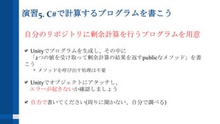 演習5. C#で計算するプログラムを書こう
自分のリポジトリに剰余計算を行うプログラムを用意
Unityでプログラムを生成し、その中に
「2つの値を受け取って剰余計算の結果を返すpublicなメソッド」を書
こう
メソッドを呼び出す処理は不要
Unityでオブジェクトにアタッチし、
エラーが起きないか確認しましょう
自力で書いてください(周りに聞かない、自分で調べる)
 