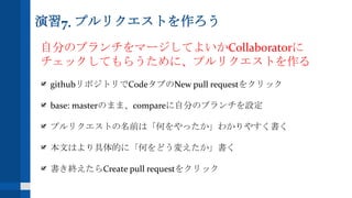 演習7. プルリクエストを作ろう
自分のブランチをマージしてよいかCollaboratorに
チェックしてもらうために、プルリクエストを作る
githubリポジトリでCodeタブのNew pull requestをクリック
base: masterのまま、compareに自分のブランチを設定
プルリクエストの名前は「何をやったか」わかりやすく書く
本文はより具体的に「何をどう変えたか」書く
書き終えたらCreate pull requestをクリック
 