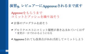 演習9. レビュアーにApproveされるまで直す
Approveをもらうまで
コミットとプッシュを繰り返そう
計算のプログラムを直そう
プルリクエストにコミット履歴が書き込まれていくはず
変更が一目でわかるようになる
Approveされても改善点があれば直してコミットしよう
 