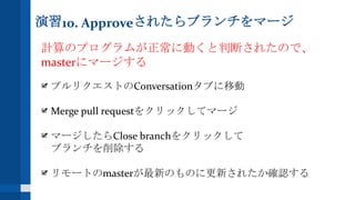 演習10. Approveされたらブランチをマージ
計算のプログラムが正常に動くと判断されたので、
masterにマージする
プルリクエストのConversationタブに移動
Merge pull requestをクリックしてマージ
マージしたらClose branchをクリックして
ブランチを削除する
リモートのmasterが最新のものに更新されたか確認する
 