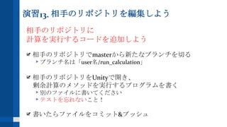 演習13. 相手のリポジトリを編集しよう
相手のリポジトリに
計算を実行するコードを追加しよう
相手のリポジトリでmasterから新たなブランチを切る
ブランチ名は「user名/run_calculation」
相手のリポジトリをUnityで開き、
剰余計算のメソッドを実行するプログラムを書く
別のファイルに書いてください
テストを忘れないこと！
書いたらファイルをコミット&プッシュ
 