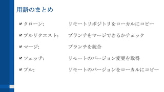 用語のまとめ
クローン: リモートリポジトリをローカルにコピー
プルリクエスト: ブランチをマージできるかチェック
マージ: ブランチを統合
フェッチ: リモートのバージョン変更を取得
プル: リモートのバージョンをローカルにコピー
 