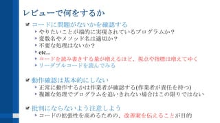 レビューで何をするか
コードに問題がないかを確認する
やりたいことが端的に実現されているプログラムか？
変数名やメソッド名は適切か？
不要な処理はないか？
etc...
コードを読み書きする量が増えるほど、視点や指標は増えてゆく
リーダブルコードを読んでみる
動作確認は基本的にしない
正常に動作するかは作業者が確認する(作業者が責任を持つ)
複雑な処理でプログラムを追いきれない場合はこの限りではない
批判にならないよう注意しよう
コードの拡張性を高めるための、改善案を伝えることが目的
 