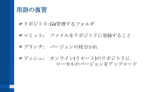 用語の復習
リポジトリ: Git管理するフォルダ
コミット: ファイルをリポジトリに登録すること
ブランチ: バージョンの枝分かれ
プッシュ: オンライン(リモート)のリポジトリに
ローカルのバージョンをアップロード
 