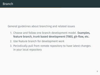 Branch
General guidelines about branching and related issues
1. Choose and follow one branch development model. Examples,
feature branch, trunk based development (TBD), git-ﬂow, etc.
2. Use feature branch for development work
3. Periodically pull from remote repository to have latest changes
in your local repository
8
 
