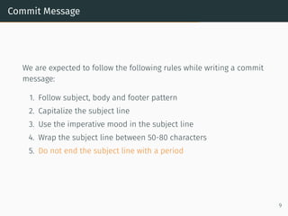 Commit Message
We are expected to follow the following rules while writing a commit
message:
1. Follow subject, body and footer pattern
2. Capitalize the subject line
3. Use the imperative mood in the subject line
4. Wrap the subject line between 50-80 characters
5. Do not end the subject line with a period
9
 