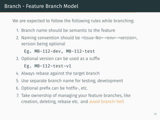 Branch - Feature Branch Model
We are expected to follow the following rules while branching:
1. Branch name should be semantic to the feature
2. Naming convention should be <Issue-No>-<env>-<version>,
version being optional
Eg. MB-112-dev, MB-112-test
3. Optional version can be used as a sufﬁx
Eg. MB-112-test-v1
4. Always rebase against the target branch
5. Use separate branch name for testing, development
6. Optional preﬁx can be hotﬁx-, etc.
7. Take ownership of managing your feature branches, like
creation, deleting, rebase etc. and avoid branch-hell
11
 