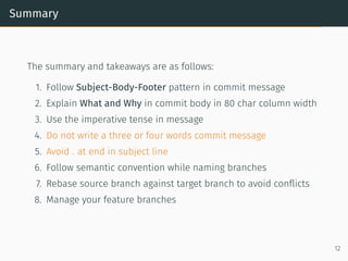 Summary
The summary and takeaways are as follows:
1. Follow Subject-Body-Footer pattern in commit message
2. Explain What and Why in commit body in 80 char column width
3. Use the imperative tense in message
4. Do not write a three or four words commit message
5. Avoid . at end in subject line
6. Follow semantic convention while naming branches
7. Rebase source branch against target branch to avoid conﬂicts
8. Manage your feature branches
12
 