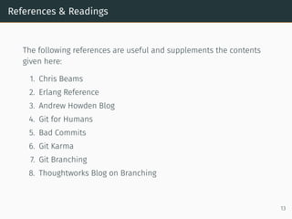 References & Readings
The following references are useful and supplements the contents
given here:
1. Chris Beams
2. Erlang Reference
3. Andrew Howden Blog
4. Git for Humans
5. Bad Commits
6. Git Karma
7. Git Branching
8. Thoughtworks Blog on Branching
13
 