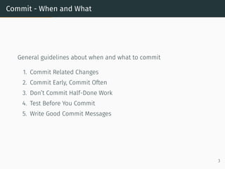 Commit - When and What
General guidelines about when and what to commit
1. Commit Related Changes
2. Commit Early, Commit Often
3. Don’t Commit Half-Done Work
4. Test Before You Commit
5. Write Good Commit Messages
3
 