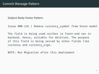 Commit Message Pattern
Subject-Body-Footer Pattern
Issue #MB-126 | Remove currency_symbol from Store model
The field is being used neither in front-end nor in
backend. Hence, suitable for deletion. The purpose
of this field is being served by other fields like
currency and currency_sign.
NOTE: Run Migration after this deployment
4
 