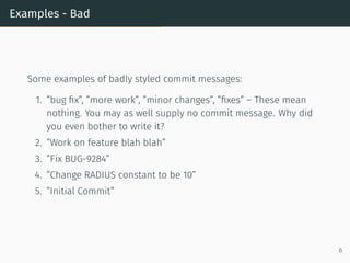 Examples - Bad
Some examples of badly styled commit messages:
1. ”bug ﬁx”, ”more work”, ”minor changes”, ”ﬁxes” – These mean
nothing. You may as well supply no commit message. Why did
you even bother to write it?
2. ”Work on feature blah blah”
3. ”Fix BUG-9284”
4. ”Change RADIUS constant to be 10”
5. ”Initial Commit”
6
 