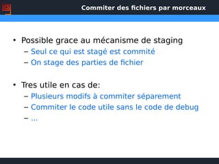 Commiter des fichiers par morceaux
• Possible grace au mécanisme de staging
– Seul ce qui est stagé est commité
– On stage des parties de fichier
• Tres utile en cas de:
– Plusieurs modifs à commiter séparement
– Commiter le code utile sans le code de debug
– ...
 