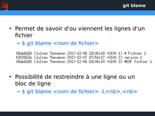 git blame
• Permet de savoir d'ou viennent les lignes d'un
fichier
– $ git blame <nom de fichier>
• Possibilité de restreindre à une ligne ou un
bloc de ligne
– $ git blame <nom de fichier> -L<nb>,<nb>
 