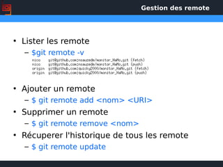 Gestion des remote
• Lister les remote
– $git remote -v
• Ajouter un remote
– $ git remote add <nom> <URI>
• Supprimer un remote
– $ git remote remove <nom>
• Récuperer l'historique de tous les remote
– $ git remote update
 