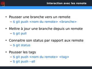 Interaction avec les remote
• Pousser une branche vers un remote
– $ git push <nom du remote> <branche>
• Mettre à jour une branche depuis un remote
– $ git pull
• Connaitre son status par rapport aux remote
– $ git status
• Pousser les tags
– $ git push <nom du remote> <tag>
– $ git push --all
 