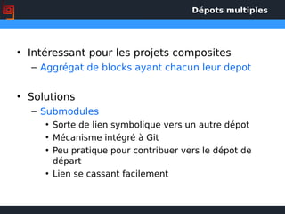 Dépots multiples
• Intéressant pour les projets composites
– Aggrégat de blocks ayant chacun leur depot
• Solutions
– Submodules
• Sorte de lien symbolique vers un autre dépot
• Mécanisme intégré à Git
• Peu pratique pour contribuer vers le dépot de
départ
• Lien se cassant facilement
 