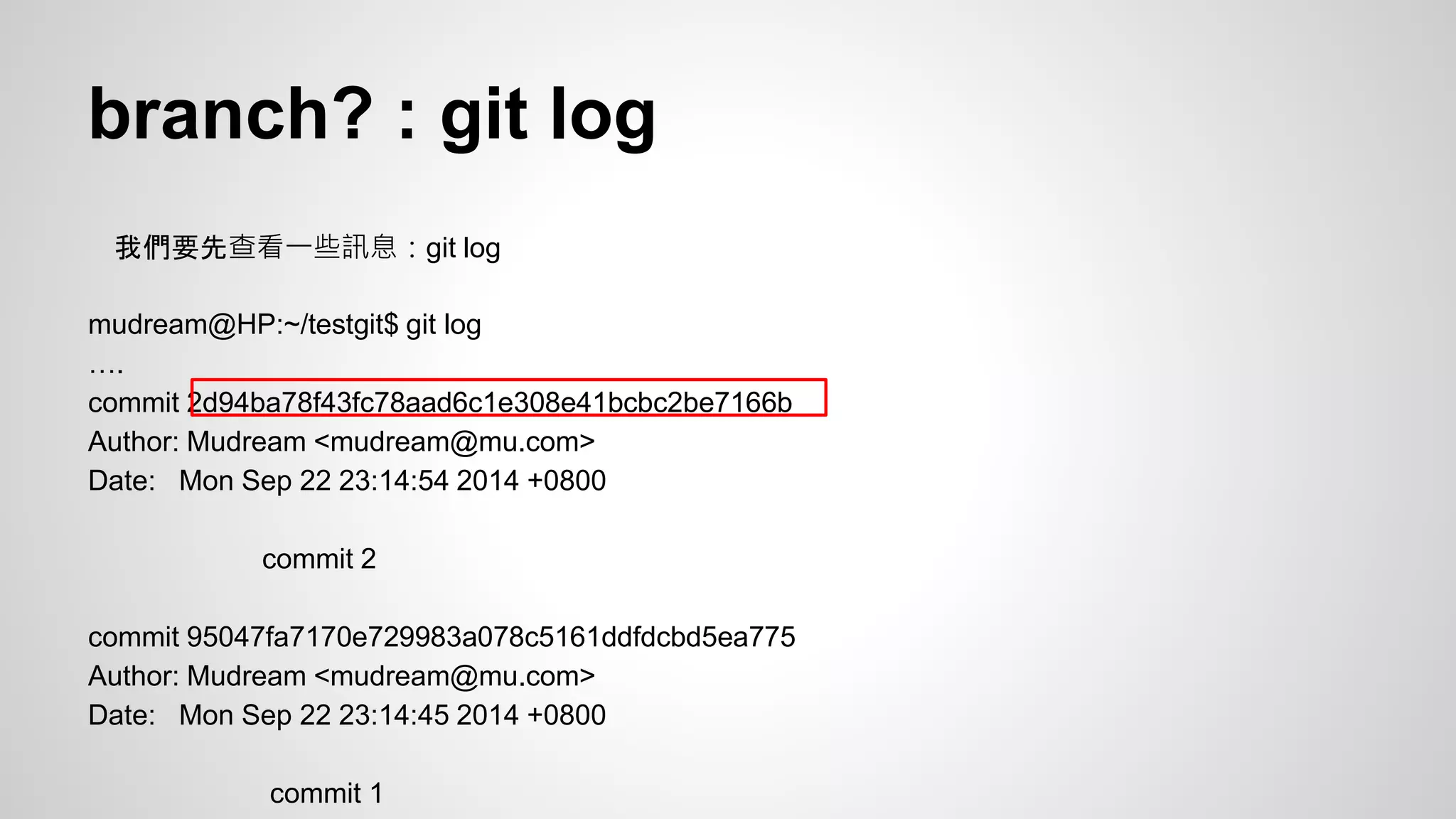 branch? : git log 
我們要先查看一些訊息：git log 
mudream@HP:~/testgit$ git log 
…. 
commit 2d94ba78f43fc78aad6c1e308e41bcbc2be7166b 
Author: Mudream <mudream@mu.com> 
Date: Mon Sep 22 23:14:54 2014 +0800 
commit 2 
commit 95047fa7170e729983a078c5161ddfdcbd5ea775 
Author: Mudream <mudream@mu.com> 
Date: Mon Sep 22 23:14:45 2014 +0800 
commit 1 
 