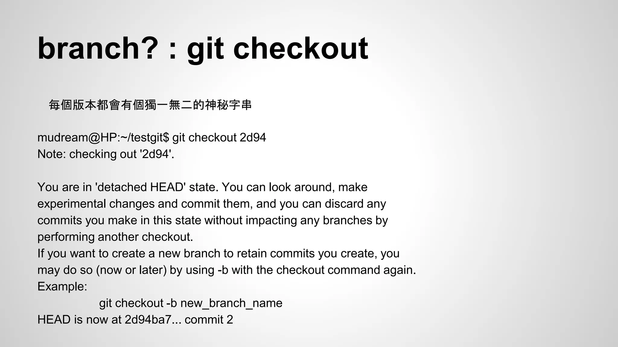 branch? : git checkout 
每個版本都會有個獨一無二的神秘字串 
mudream@HP:~/testgit$ git checkout 2d94 
Note: checking out '2d94'. 
You are in 'detached HEAD' state. You can look around, make 
experimental changes and commit them, and you can discard any 
commits you make in this state without impacting any branches by 
performing another checkout. 
If you want to create a new branch to retain commits you create, you 
may do so (now or later) by using -b with the checkout command again. 
Example: 
git checkout -b new_branch_name 
HEAD is now at 2d94ba7... commit 2 
 