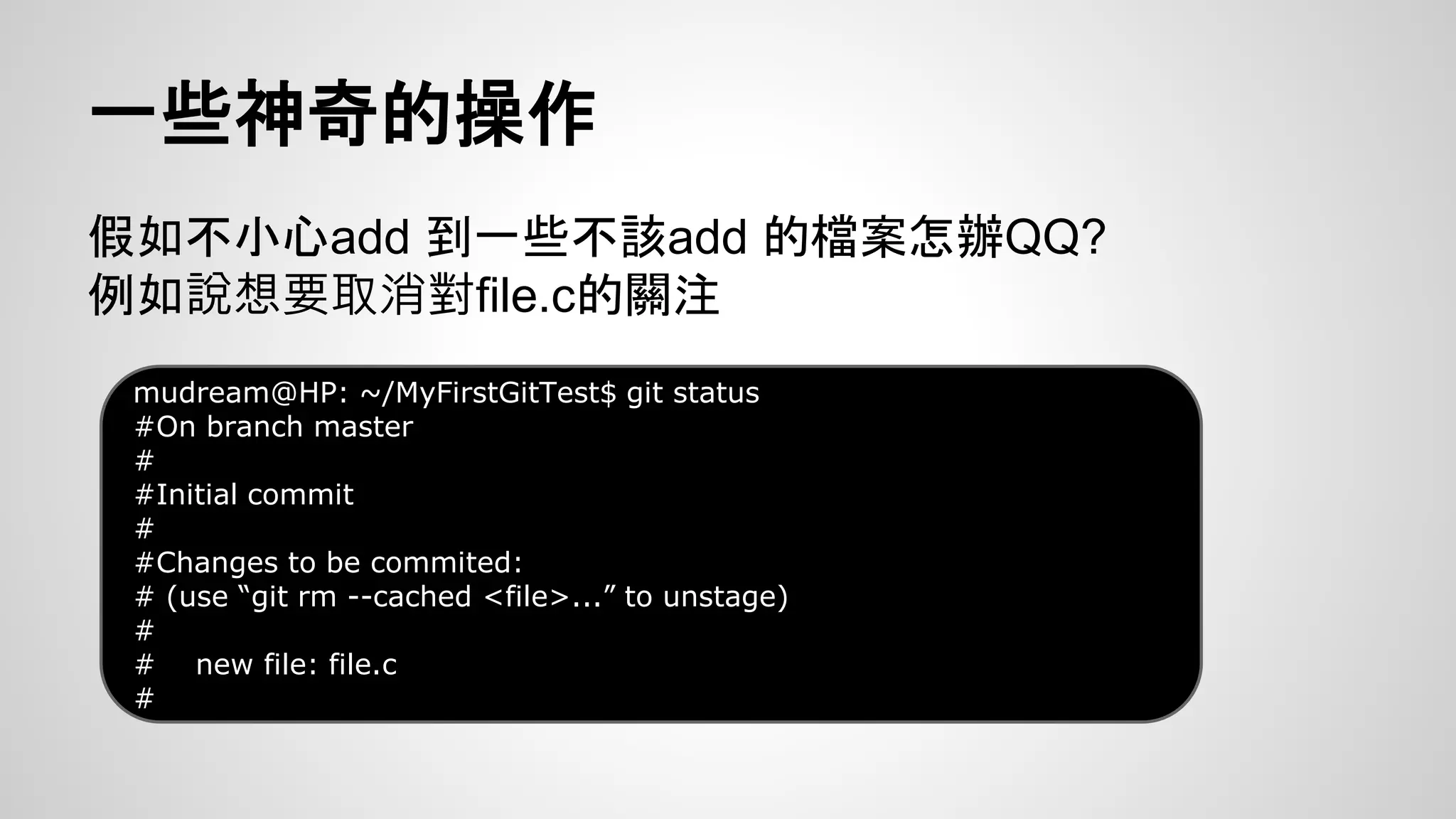一些神奇的操作 
假如不小心add 到一些不該add 的檔案怎辦QQ? 
例如說想要取消對file.c的關注 
mudream@HP: ~/MyFirstGitTest$ git status 
#On branch master 
# 
#Initial commit 
# 
#Changes to be commited: 
# (use “git rm --cached <file>...” to unstage) 
# 
# new file: file.c 
# 
 