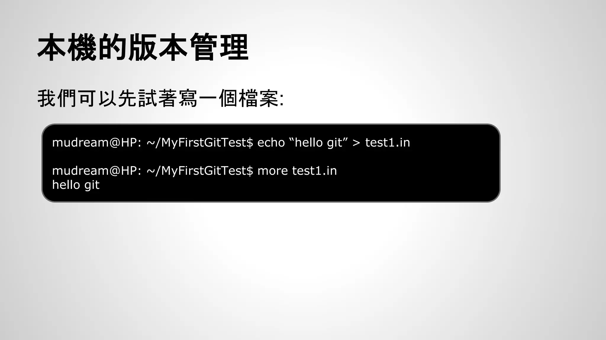 本機的版本管理 
我們可以先試著寫一個檔案: 
mudream@HP: ~/MyFirstGitTest$ echo “hello git” > test1.in 
mudream@HP: ~/MyFirstGitTest$ more test1.in 
hello git 
 