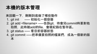 本機的版本管理 
來回顧一下，剛剛到底做了哪些動作 
1. git init ----- 初始化一個容器 
2. git add <filename> -----告訴git，待會兒commit時要對他 
拍照，此時被add的file，會被紀錄在暫存區。 
3. git status ----- 看目前容器狀態 
4. git commit -----把準備要拍照的檔案們，成為一個新的版 
本 
 