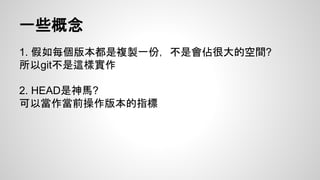 一些概念 
1. 假如每個版本都是複製一份，不是會佔很大的空間? 
所以git不是這樣實作 
2. HEAD是神馬? 
可以當作當前操作版本的指標 
 