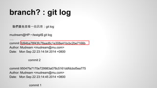 branch? : git log 
我們要先查看一些訊息：git log 
mudream@HP:~/testgit$ git log 
…. 
commit 2d94ba78f43fc78aad6c1e308e41bcbc2be7166b 
Author: Mudream <mudream@mu.com> 
Date: Mon Sep 22 23:14:54 2014 +0800 
commit 2 
commit 95047fa7170e729983a078c5161ddfdcbd5ea775 
Author: Mudream <mudream@mu.com> 
Date: Mon Sep 22 23:14:45 2014 +0800 
commit 1 
 