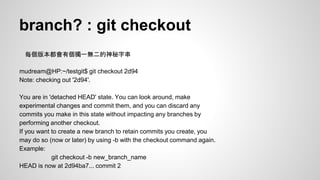branch? : git checkout 
每個版本都會有個獨一無二的神秘字串 
mudream@HP:~/testgit$ git checkout 2d94 
Note: checking out '2d94'. 
You are in 'detached HEAD' state. You can look around, make 
experimental changes and commit them, and you can discard any 
commits you make in this state without impacting any branches by 
performing another checkout. 
If you want to create a new branch to retain commits you create, you 
may do so (now or later) by using -b with the checkout command again. 
Example: 
git checkout -b new_branch_name 
HEAD is now at 2d94ba7... commit 2 
 