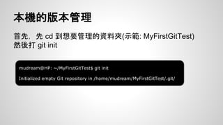 本機的版本管理 
首先，先cd 到想要管理的資料夾(示範: MyFirstGitTest) 
然後打git init 
mudream@HP: ~/MyFirstGitTest$ git init 
Initialized empty Git repository in /home/mudream/MyFirstGitTest/.git/ 
 