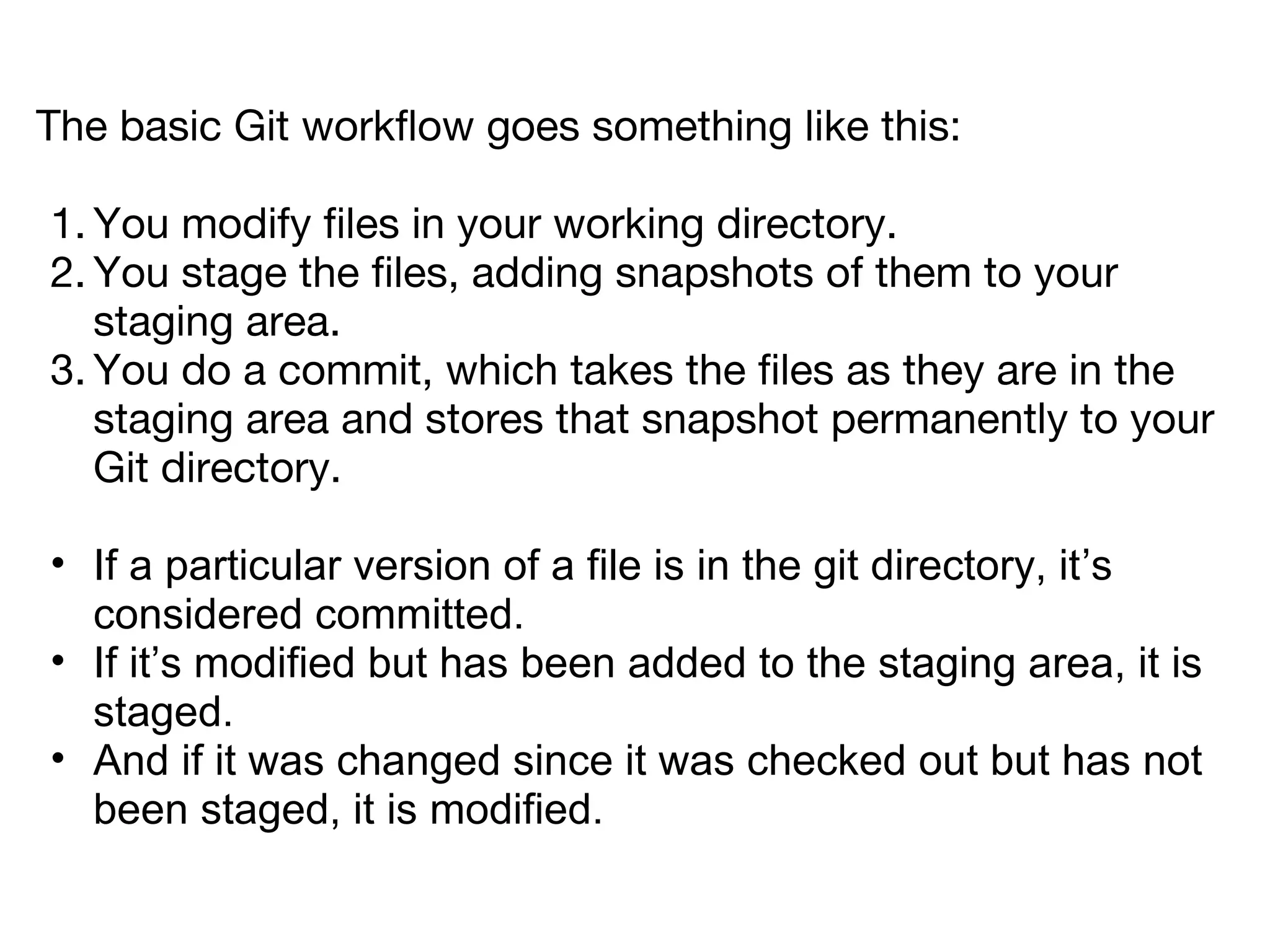 The basic Git workflow goes something like this:

1. You modify files in your working directory.
2. You stage the files, adding snapshots of them to your
   staging area.
3. You do a commit, which takes the files as they are in the
   staging area and stores that snapshot permanently to your
   Git directory.

• If a particular version of a file is in the git directory, it’s
  considered committed.
• If it’s modified but has been added to the staging area, it is
  staged.
• And if it was changed since it was checked out but has not
  been staged, it is modified.
 