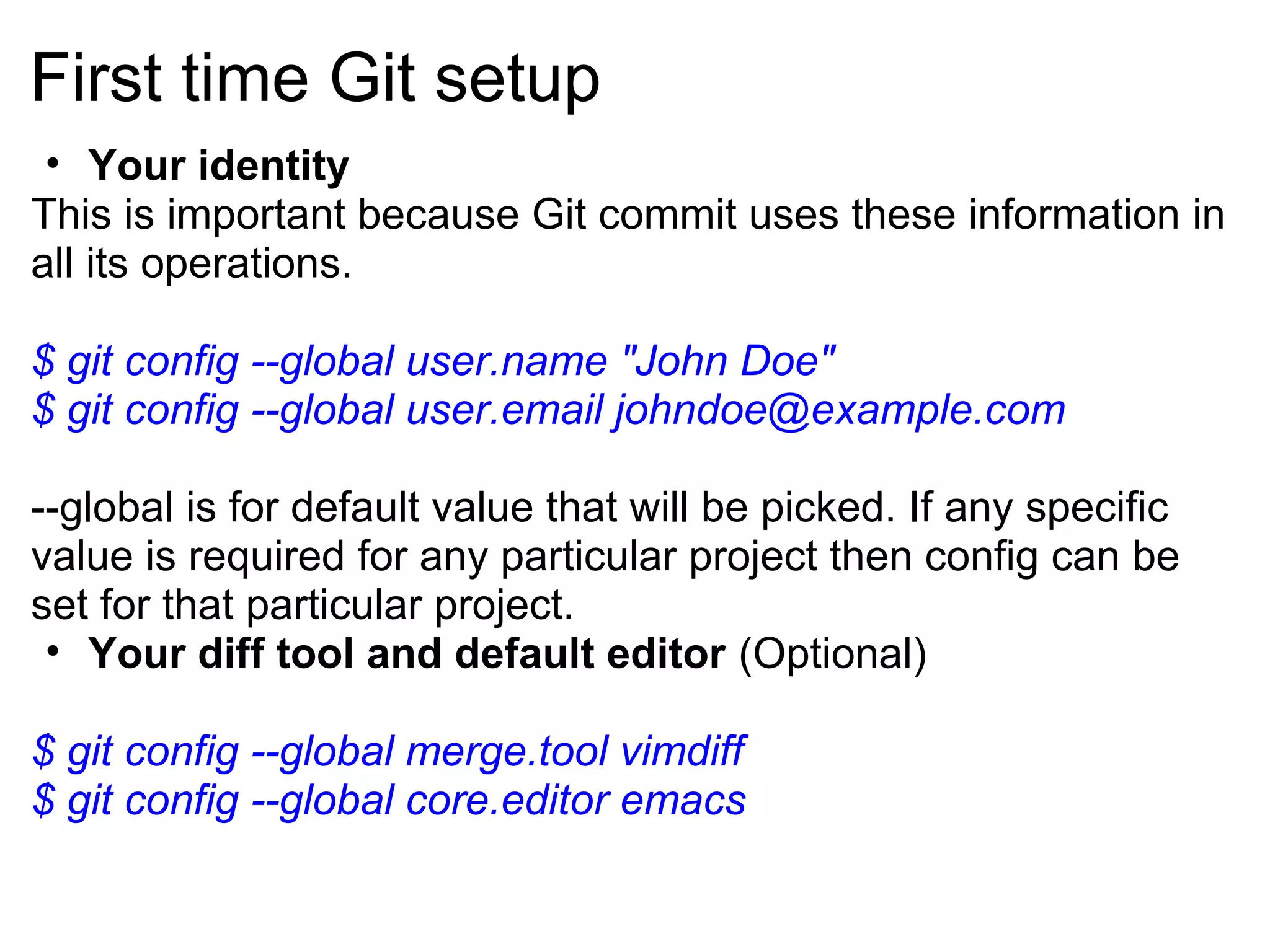 First time Git setup
 • Your identity
This is important because Git commit uses these information in
all its operations.

$ git config --global user.name "John Doe"
$ git config --global user.email johndoe@example.com

--global is for default value that will be picked. If any specific
value is required for any particular project then config can be
set for that particular project.
 • Your diff tool and default editor (Optional)

$ git config --global merge.tool vimdiff
$ git config --global core.editor emacs
 