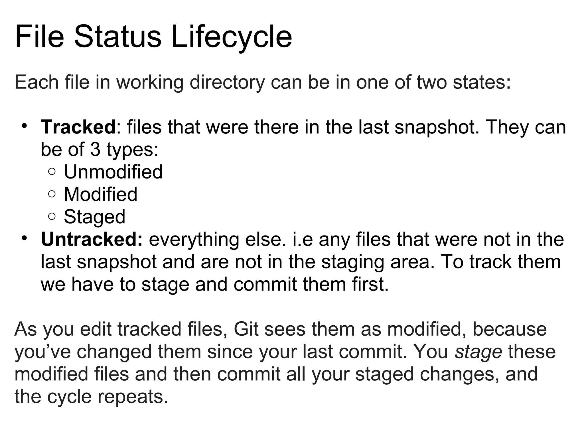 File Status Lifecycle
Each file in working directory can be in one of two states: 

• Tracked: files that were there in the last snapshot. They can
  be of 3 types:
   o Unmodified
   o Modified
   o Staged
• Untracked: everything else. i.e any files that were not in the
  last snapshot and are not in the staging area. To track them
  we have to stage and commit them first.

As you edit tracked files, Git sees them as modified, because
you’ve changed them since your last commit. You stage these
modified files and then commit all your staged changes, and
the cycle repeats.
 