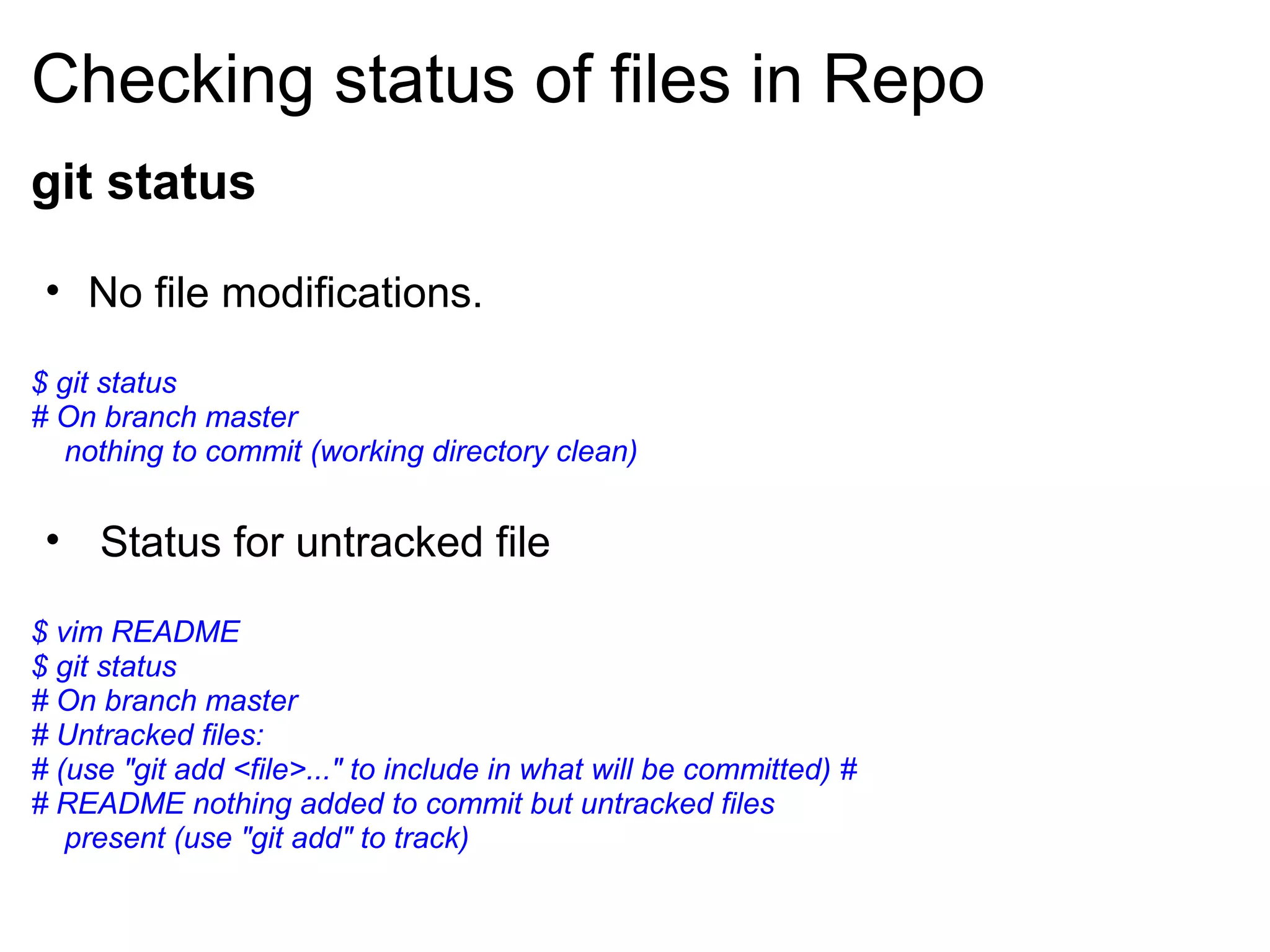 Checking status of files in Repo
git status

 • No file modifications.

$ git status
# On branch master
   nothing to commit (working directory clean)


 • Status for untracked file

$ vim README
$ git status
# On branch master
# Untracked files:
# (use "git add <file>..." to include in what will be committed) #
# README nothing added to commit but untracked files
   present (use "git add" to track)
 